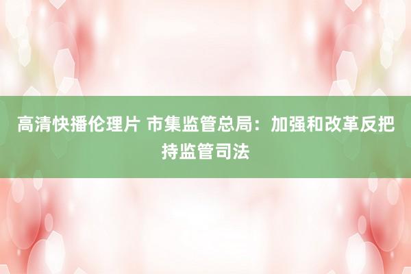 高清快播伦理片 市集监管总局：加强和改革反把持监管司法