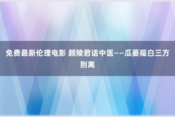 免费最新伦理电影 颜陵君话中医——瓜蒌薤白三方别离