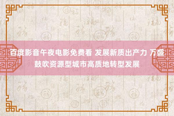 百度影音午夜电影免费看 发展新质出产力 万盛鼓吹资源型城市高质地转型发展