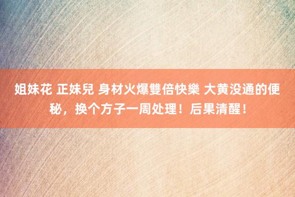 姐妹花 正妹兒 身材火爆雙倍快樂 大黄没通的便秘,换个方子一周处理!后果清醒!