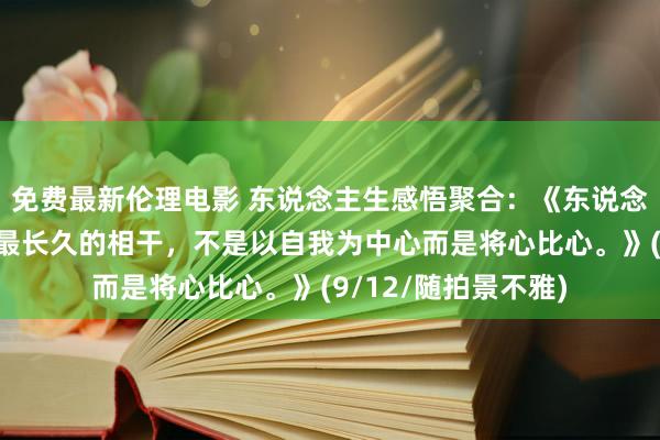 免费最新伦理电影 东说念主生感悟聚合：《东说念主与东说念主之间最长久的相干，不是以自我为中心而是将心比心。》(9/12/随拍景不雅)
