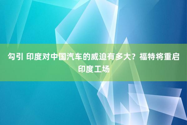 勾引 印度对中国汽车的威迫有多大？福特将重启印度工场