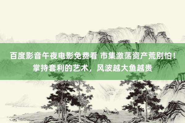 百度影音午夜电影免费看 市集激荡资产荒别怕！掌持套利的艺术，风波越大鱼越贵