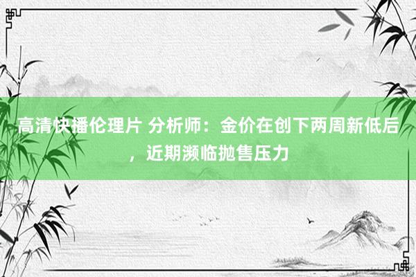 高清快播伦理片 分析师：金价在创下两周新低后，近期濒临抛售压力