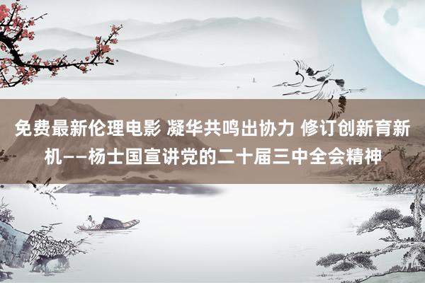 免费最新伦理电影 凝华共鸣出协力 修订创新育新机——杨士国宣讲党的二十届三中全会精神