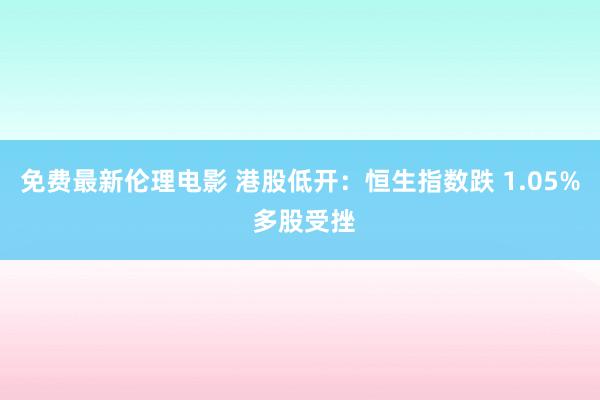 免费最新伦理电影 港股低开:恒生指数跌 1.05% 多股受挫