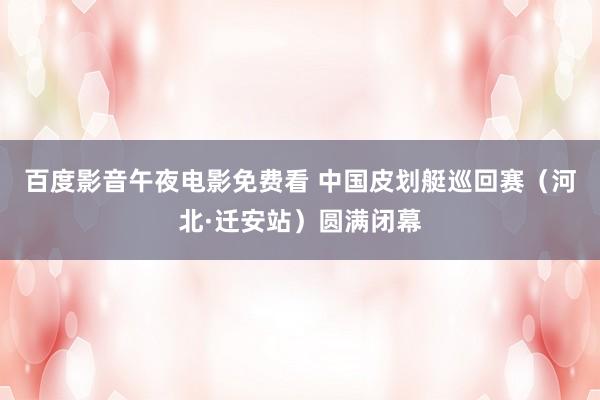百度影音午夜电影免费看 中国皮划艇巡回赛（河北·迁安站）圆满闭幕