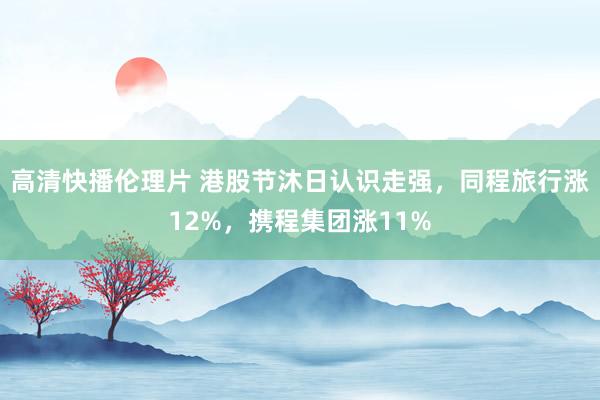 高清快播伦理片 港股节沐日认识走强，同程旅行涨12%，携程集团涨11%