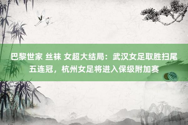 巴黎世家 丝袜 女超大结局：武汉女足取胜扫尾五连冠，杭州女足将进入保级附加赛