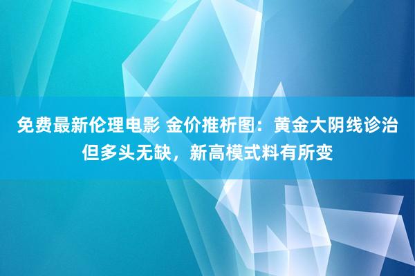 免费最新伦理电影 金价推析图：黄金大阴线诊治但多头无缺，新高模式料有所变
