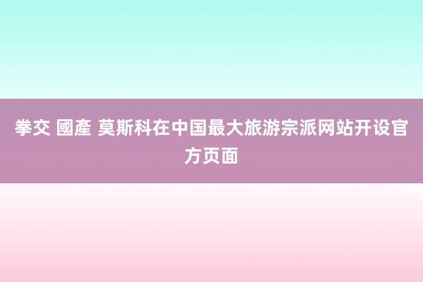 拳交 國產 莫斯科在中国最大旅游宗派网站开设官方页面