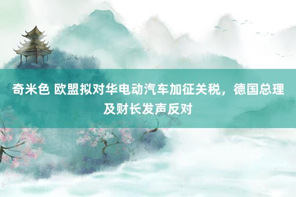 奇米色 欧盟拟对华电动汽车加征关税，德国总理及财长发声反对