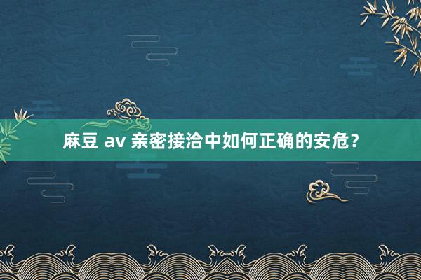 麻豆 av 亲密接洽中如何正确的安危？