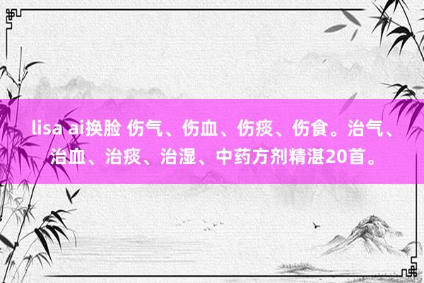 lisa ai换脸 伤气、伤血、伤痰、伤食。治气、治血、治痰、治湿、中药方剂精湛20首。