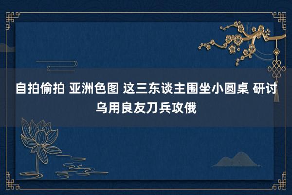 自拍偷拍 亚洲色图 这三东谈主围坐小圆桌 研讨乌用良友刀兵攻俄