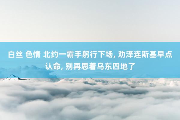 白丝 色情 北约一霸手躬行下场， 劝泽连斯基早点认命， 别再思着乌东四地了