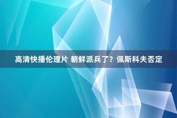高清快播伦理片 朝鲜派兵了？佩斯科夫否定