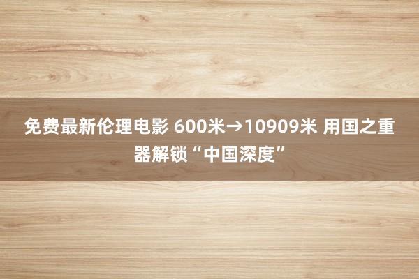 免费最新伦理电影 600米→10909米 用国之重器解锁“中国深度”