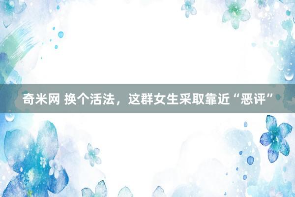 奇米网 换个活法，这群女生采取靠近“恶评”