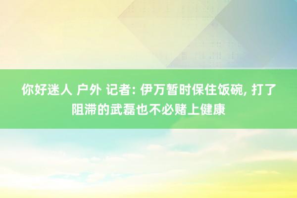 你好迷人 户外 记者: 伊万暂时保住饭碗， 打了阻滞的武磊也不必赌上健康