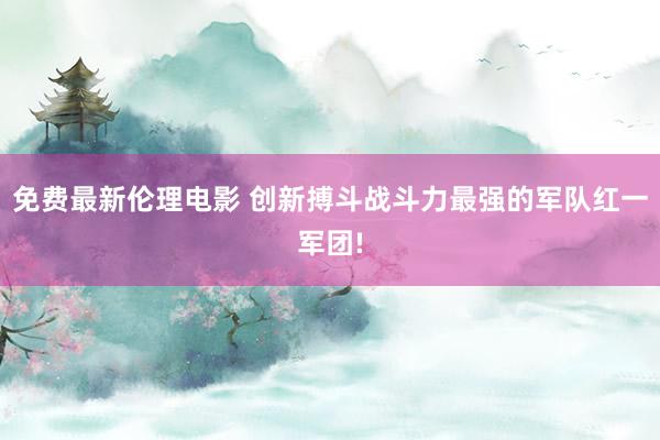 免费最新伦理电影 创新搏斗战斗力最强的军队红一军团!