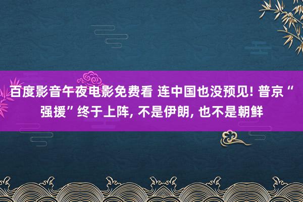 百度影音午夜电影免费看 连中国也没预见! 普京“强援”终于上阵， 不是伊朗， 也不是朝鲜
