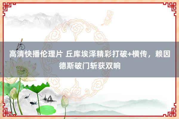 高清快播伦理片 丘库埃泽精彩打破+横传，赖因德斯破门斩获双响
