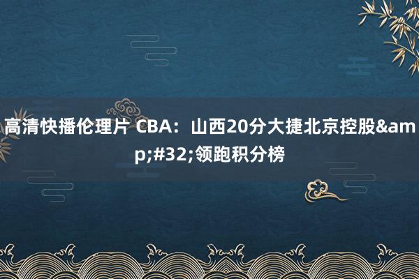 高清快播伦理片 CBA：山西20分大捷北京控股&#32;领跑积分榜