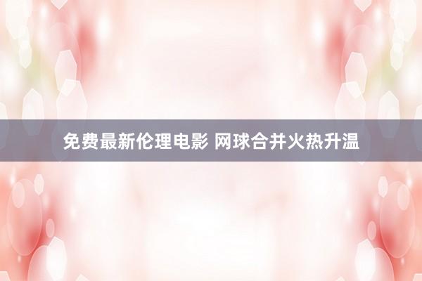 免费最新伦理电影 网球合并火热升温