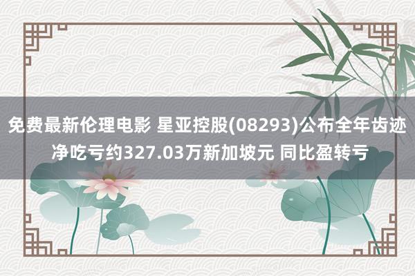 免费最新伦理电影 星亚控股(08293)公布全年齿迹 净吃亏约327.03万新加坡元 同比盈转亏