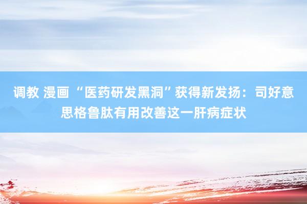 调教 漫画 “医药研发黑洞”获得新发扬：司好意思格鲁肽有用改善这一肝病症状