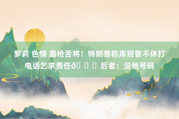 萝莉 色情 唇枪舌将！特朗普称库班曾不休打电话乞求责任😂后者：没他号码