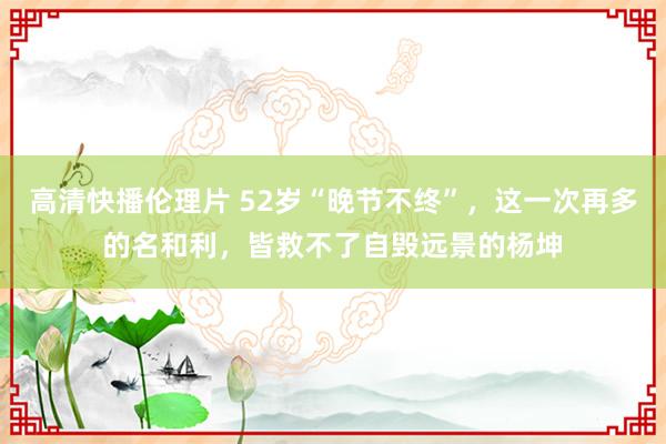 高清快播伦理片 52岁“晚节不终”，这一次再多的名和利，皆救不了自毁远景的杨坤