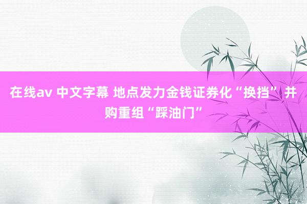 在线av 中文字幕 地点发力金钱证券化“换挡” 并购重组“踩油门”