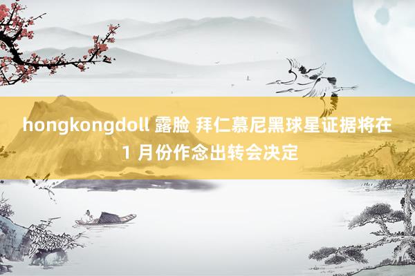 hongkongdoll 露脸 拜仁慕尼黑球星证据将在 1 月份作念出转会决定