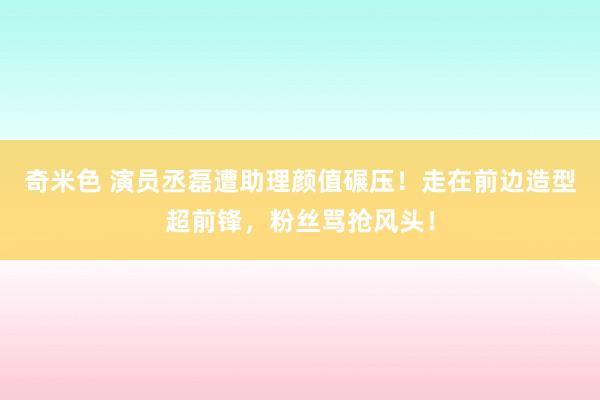 奇米色 演员丞磊遭助理颜值碾压！走在前边造型超前锋，粉丝骂抢风头！