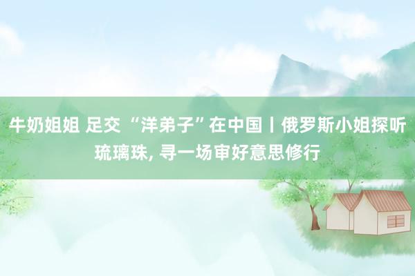 牛奶姐姐 足交 “洋弟子”在中国丨俄罗斯小姐探听琉璃珠， 寻一场审好意思修行