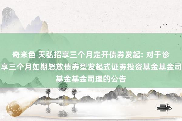 奇米色 天弘招享三个月定开债券发起: 对于诊疗天弘招享三个月如期怒放债券型发起式证券投资基金基金司理的公告