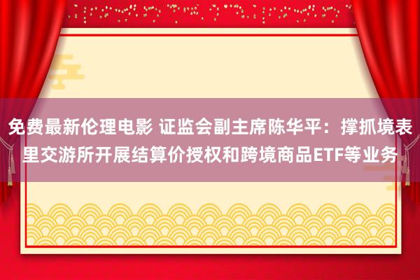 免费最新伦理电影 证监会副主席陈华平：撑抓境表里交游所开展结算价授权和跨境商品ETF等业务