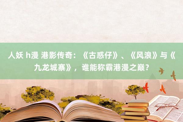 人妖 h漫 港影传奇：《古惑仔》、《风浪》与《九龙城寨》，谁能称霸港漫之巅？