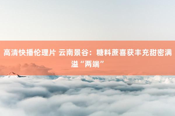 高清快播伦理片 云南景谷：糖料蔗喜获丰充甜密满溢“两端”