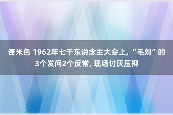 奇米色 1962年七千东说念主大会上， “毛刘”的3个发问2个反常， 现场讨厌压抑