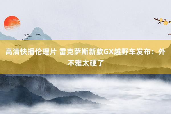 高清快播伦理片 雷克萨斯新款GX越野车发布：外不雅太硬了