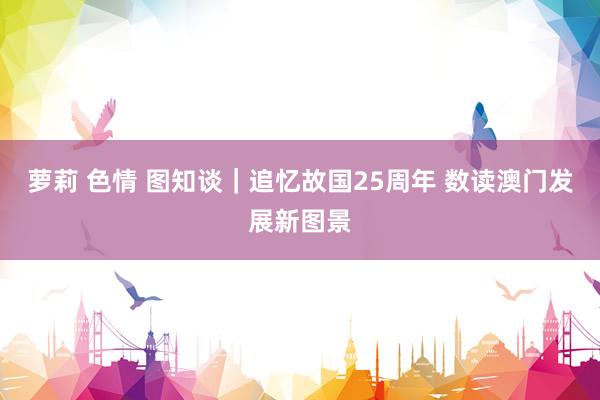 萝莉 色情 图知谈｜追忆故国25周年 数读澳门发展新图景