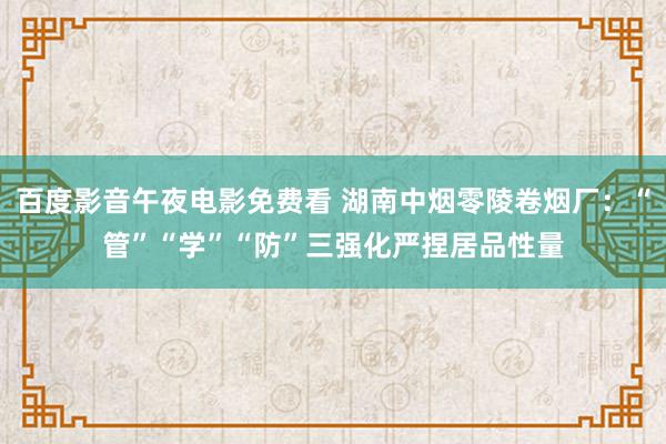 百度影音午夜电影免费看 湖南中烟零陵卷烟厂：“管”“学”“防”三强化严捏居品性量