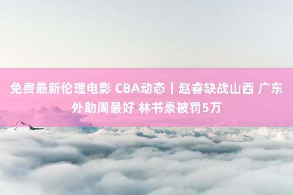 免费最新伦理电影 CBA动态｜赵睿缺战山西 广东外助周最好 林书豪被罚5万