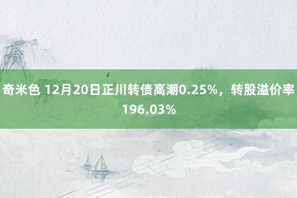奇米色 12月20日正川转债高潮0.25%，转股溢价率196.03%