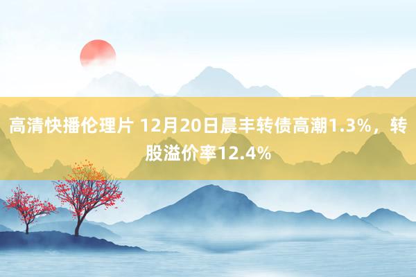 高清快播伦理片 12月20日晨丰转债高潮1.3%，转股溢价率12.4%