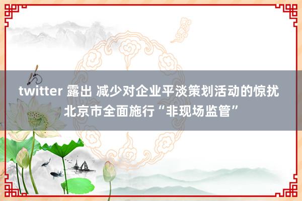 twitter 露出 减少对企业平淡策划活动的惊扰 北京市全面施行“非现场监管”