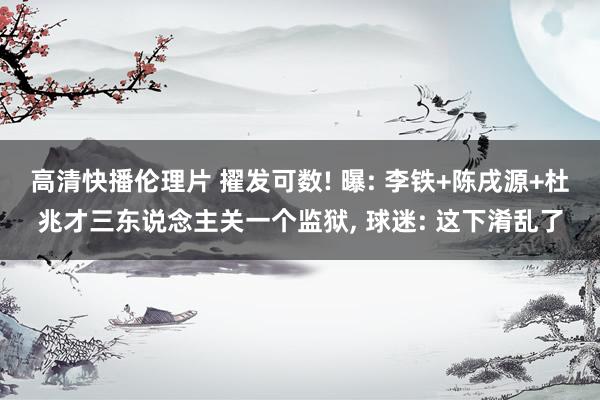 高清快播伦理片 擢发可数! 曝: 李铁+陈戌源+杜兆才三东说念主关一个监狱， 球迷: 这下淆乱了